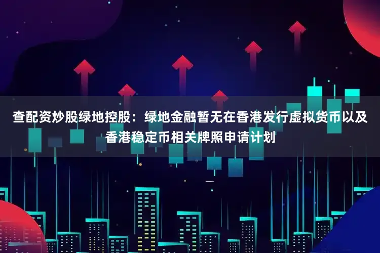 查配资炒股绿地控股：绿地金融暂无在香港发行虚拟货币以及香港稳定币相关牌照申请计划