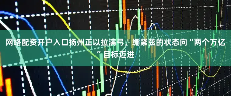 网络配资开户入口扬州正以拉满弓、绷紧弦的状态向“两个万亿”目标迈进