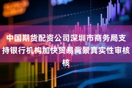 中国期货配资公司深圳市商务局支持银行机构加快贸易背景真实性审核