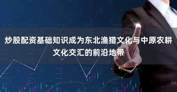 炒股配资基础知识成为东北渔猎文化与中原农耕文化交汇的前沿地带