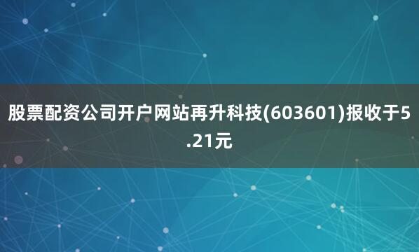 股票配资公司开户网站再升科技(603601)报收于5.21元