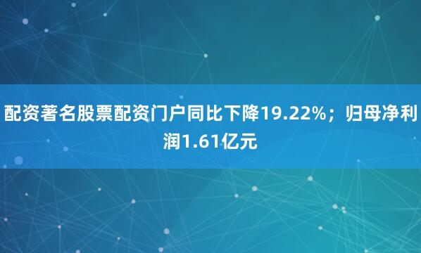 配资著名股票配资门户同比下降19.22%；归母净利润1.61亿元