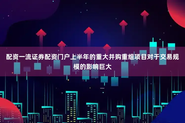 配资一流证券配资门户上半年的重大并购重组项目对于交易规模的影响巨大