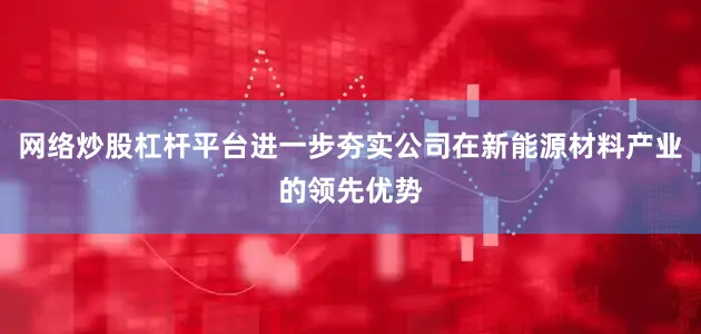 网络炒股杠杆平台进一步夯实公司在新能源材料产业的领先优势