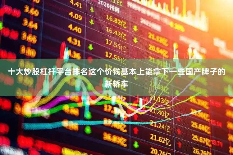 十大炒股杠杆平台排名这个价钱基本上能拿下一些国产牌子的新轿车