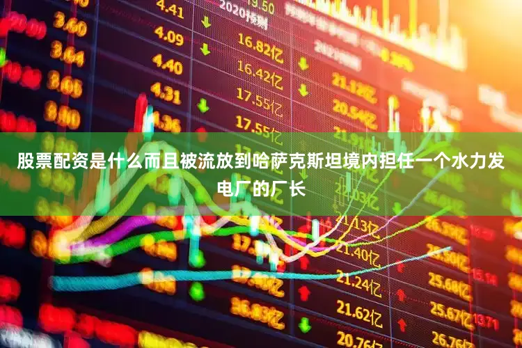 股票配资是什么而且被流放到哈萨克斯坦境内担任一个水力发电厂的厂长