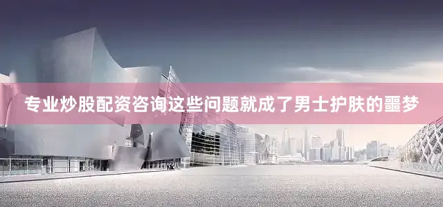 专业炒股配资咨询这些问题就成了男士护肤的噩梦