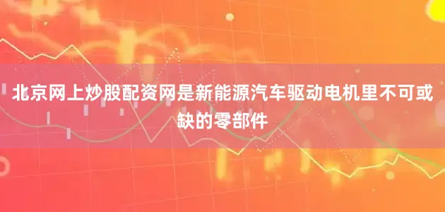 北京网上炒股配资网是新能源汽车驱动电机里不可或缺的零部件