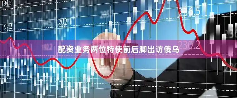 配资业务两位特使前后脚出访俄乌