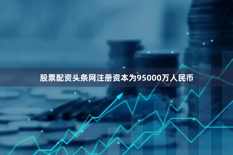 股票配资头条网注册资本为95000万人民币