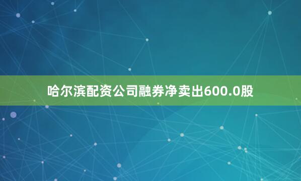 哈尔滨配资公司融券净卖出600.0股
