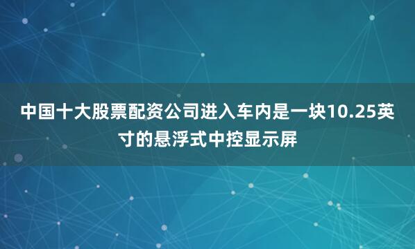 中国十大股票配资公司进入车内是一块10.25英寸的悬浮式中控显示屏