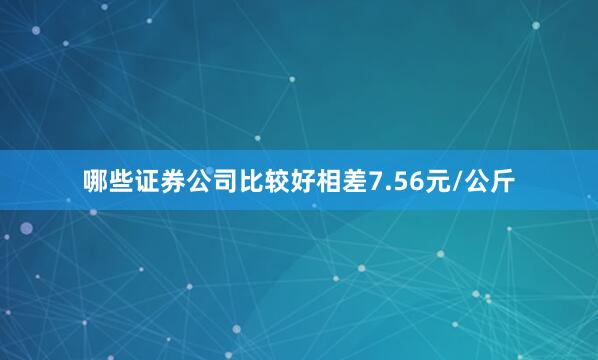 哪些证券公司比较好相差7.56元/公斤