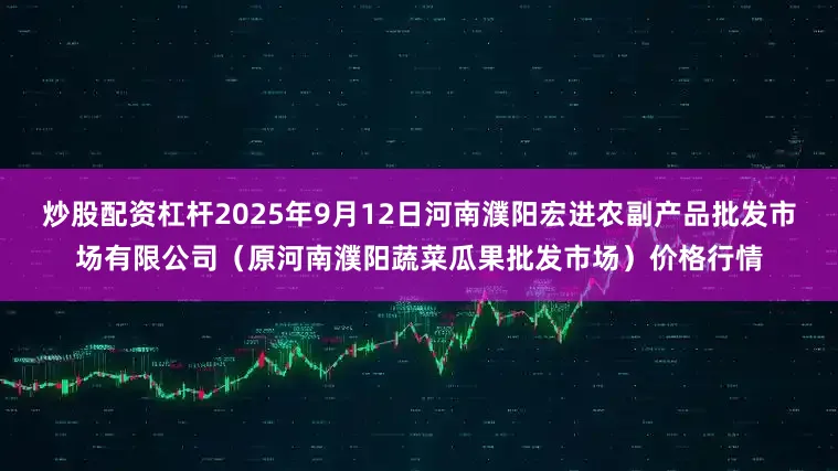 炒股配资杠杆2025年9月12日河南濮阳宏进农副产品批发市场有限公司（原河南濮阳蔬菜瓜果批发市场）价格行情