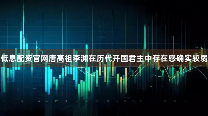 低息配资官网唐高祖李渊在历代开国君主中存在感确实较弱