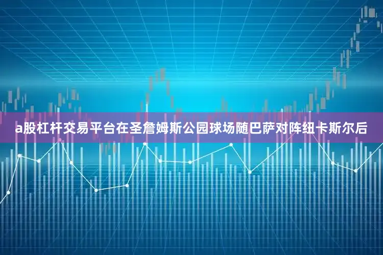 a股杠杆交易平台在圣詹姆斯公园球场随巴萨对阵纽卡斯尔后