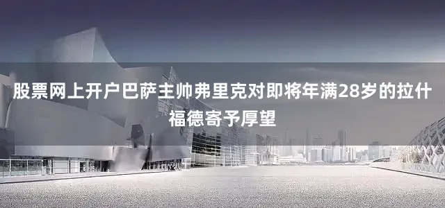 股票网上开户巴萨主帅弗里克对即将年满28岁的拉什福德寄予厚望