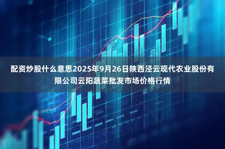 配资炒股什么意思2025年9月26日陕西泾云现代农业股份有限公司云阳蔬菜批发市场价格行情