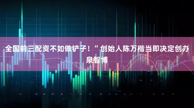 全国前三配资不如做铲子！”创始人陈万楷当即决定创办泉智博
