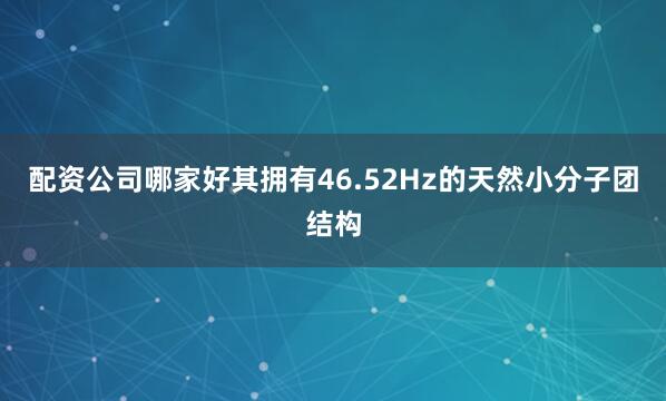 配资公司哪家好其拥有46.52Hz的天然小分子团结构