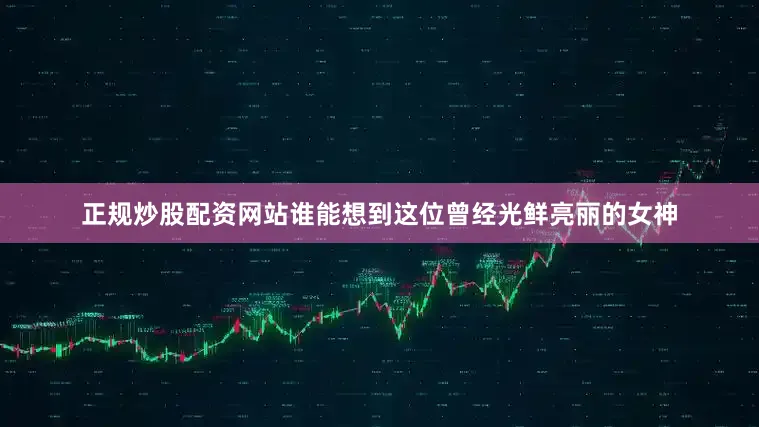 正规炒股配资网站谁能想到这位曾经光鲜亮丽的女神